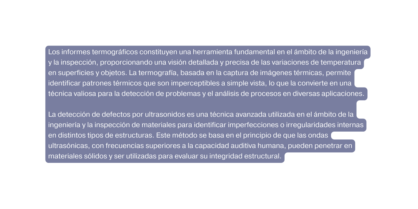 Los informes termográficos constituyen una herramienta fundamental en el ámbito de la ingeniería y la inspección proporcionando una visión detallada y precisa de las variaciones de temperatura en superficies y objetos La termografía basada en la captura de imágenes térmicas permite identificar patrones térmicos que son imperceptibles a simple vista lo que la convierte en una técnica valiosa para la detección de problemas y el análisis de procesos en diversas aplicaciones La detección de defectos por ultrasonidos es una técnica avanzada utilizada en el ámbito de la ingeniería y la inspección de materiales para identificar imperfecciones o irregularidades internas en distintos tipos de estructuras Este método se basa en el principio de que las ondas ultrasónicas con frecuencias superiores a la capacidad auditiva humana pueden penetrar en materiales sólidos y ser utilizadas para evaluar su integridad estructural